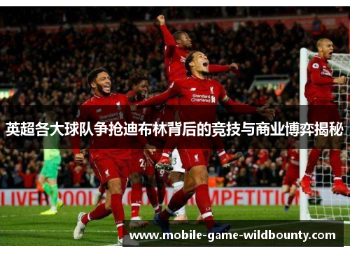英超各大球队争抢迪布林背后的竞技与商业博弈揭秘