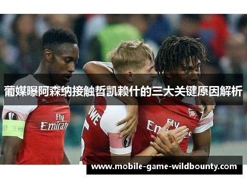 葡媒曝阿森纳接触哲凯赖什的三大关键原因解析