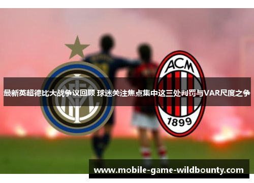 最新英超德比大战争议回顾 球迷关注焦点集中这三处判罚与VAR尺度之争