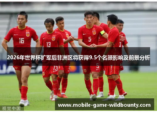 2026年世界杯扩军后非洲区将获得9.5个名额影响及前景分析