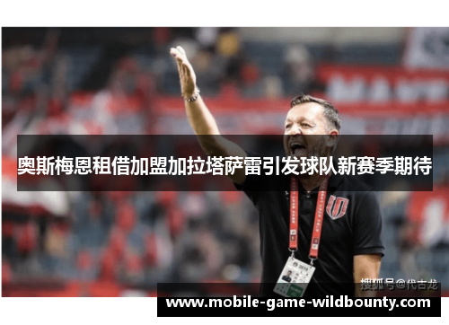 奥斯梅恩租借加盟加拉塔萨雷引发球队新赛季期待 奥斯梅恩租借加盟加拉塔萨雷引发球队新赛季期待
