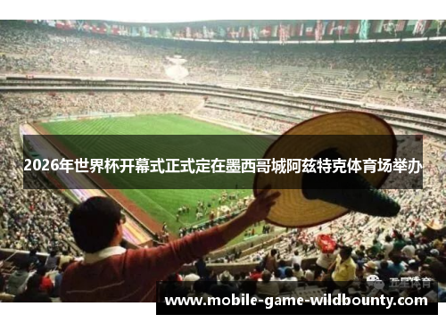 2026年世界杯开幕式正式定在墨西哥城阿兹特克体育场举办