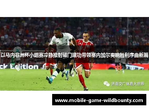 以马内非洲杯小组赛冷静推射破门建功带领塞内加尔奏响胜利序曲新篇
